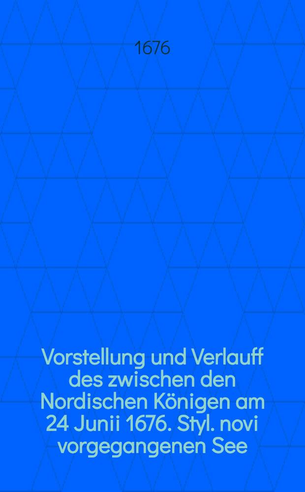 Vorstellung und Verlauff des zwischen den Nordischen K&ouml;nigen am 24 Junii 1676. Styl. novi vorgegangenen See = Treeffens wie solches von unterschiedenen orten berichtet worden