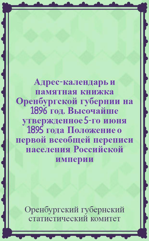 Адрес-календарь и памятная книжка Оренбургской губернии на 1896 год. Высочайше утвержденное 5-го июня 1895 года Положение о первой всеобщей переписи населения Российской империи. Предстоящая первая всеобщая перепись населения Российской империи. Историко-статистические таблицы по Оренбургской губернии за 1862 — 1893 гг. : Прил. к Памят. книжке Оренб. губ. на 1896 г