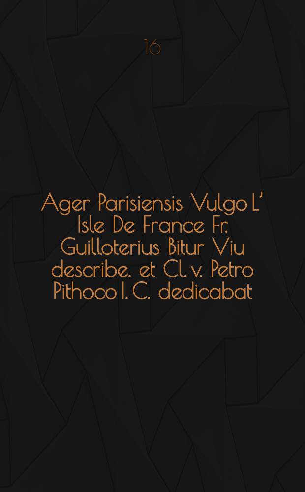 Ager Parisiensis Vulgo L’ Isle De France Fr. Guilloterius Bitur Viu describe. et Cl. v. Petro Pithoco I. C. dedicabat