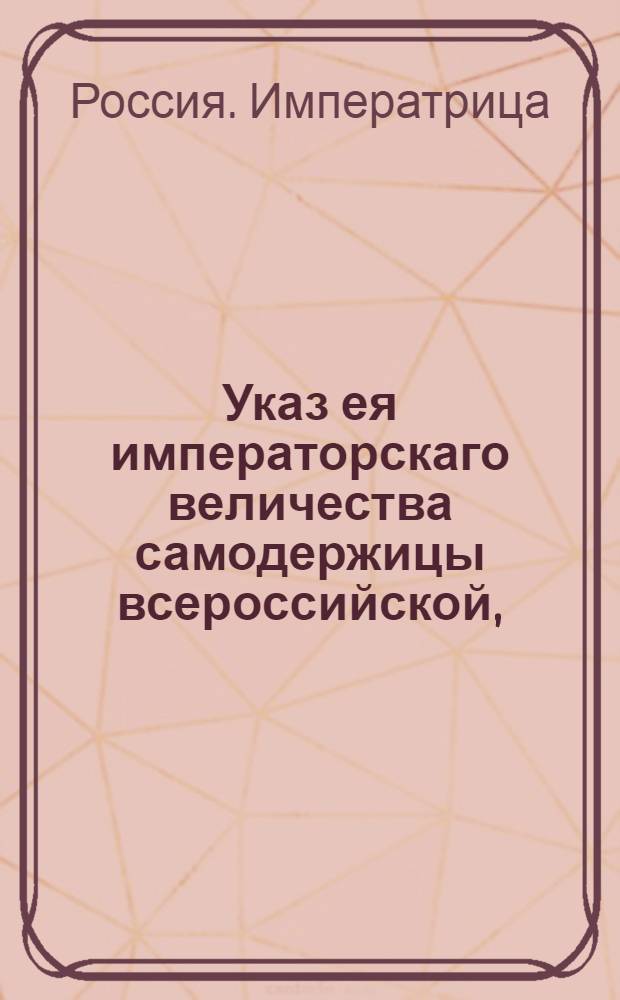 Указ ея императорскаго величества самодержицы всероссийской, : О рассылке указа о сочинении по судебным местам проектов Уложения по Плану прилагаемому и о представлении таковых же проектов из Коллегии с их мнениями и планами на рассмотрение Сената : Из Правительствующаго Сената