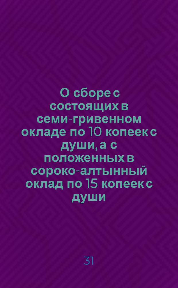 [О сборе с состоящих в семи-гривенном окладе по 10 копеек с души, а с положенных в сороко-алтынный оклад по 15 копеек с души]