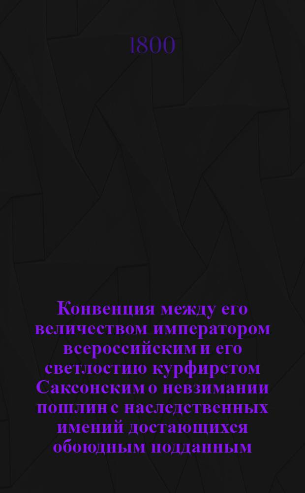Конвенция между его величеством императором всероссийским и его светлостию курфирстом Саксонским о невзимании пошлин с наследственных имений достающихся обоюдным подданным, заключенная августа 20 дня 1800 года