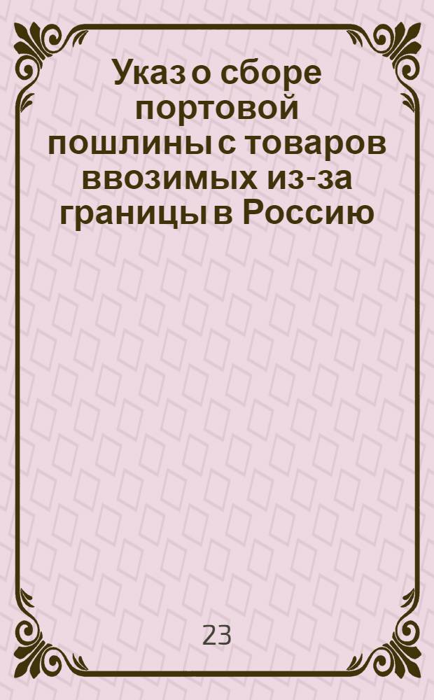 [Указ о сборе портовой пошлины с товаров ввозимых из-за границы в Россию; об учреждении пограничных таможен в Воронежской и Белогородской губерниях о не провозе товаров мимо таможен на взыскании и наказании за нарушение сего последнего установления]