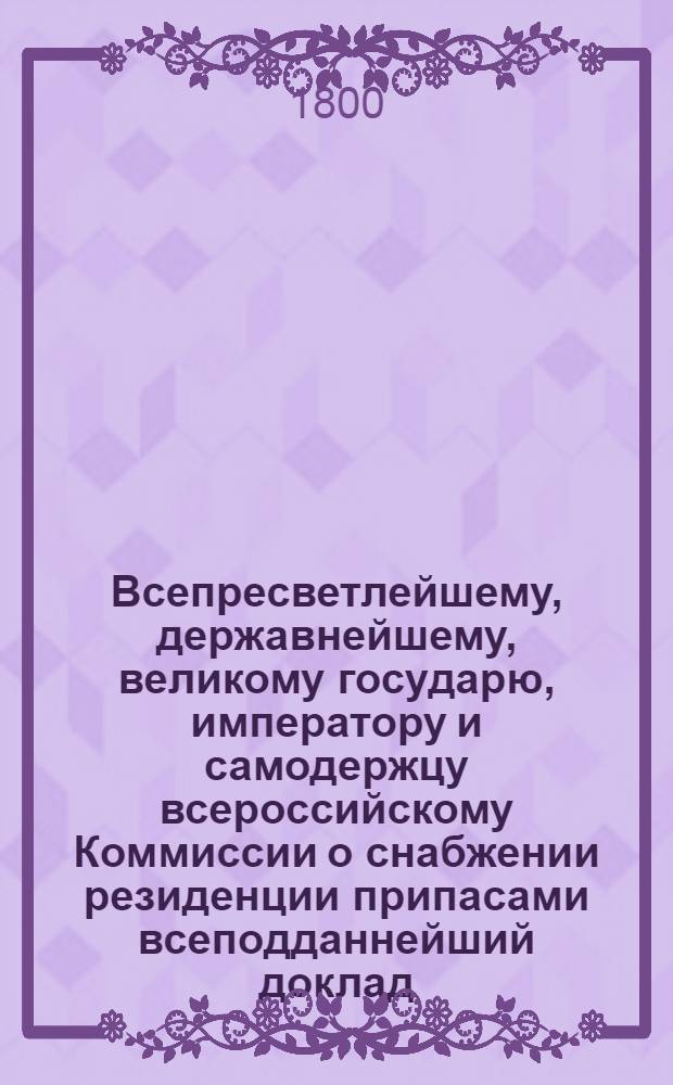 Всепресветлейшему, державнейшему, великому государю, императору и самодержцу всероссийскому Коммиссии о снабжении резиденции припасами всеподданнейший доклад. : О доходах и расходах Московской столицы : Высочайше утвержденный 14 марта 1800 г. докл. Комиссии о снабжении резиденции припасами