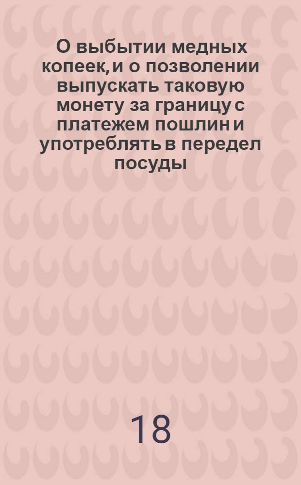 [О выбытии медных копеек, и о позволении выпускать таковую монету за границу с платежем пошлин и употреблять в передел посуды]