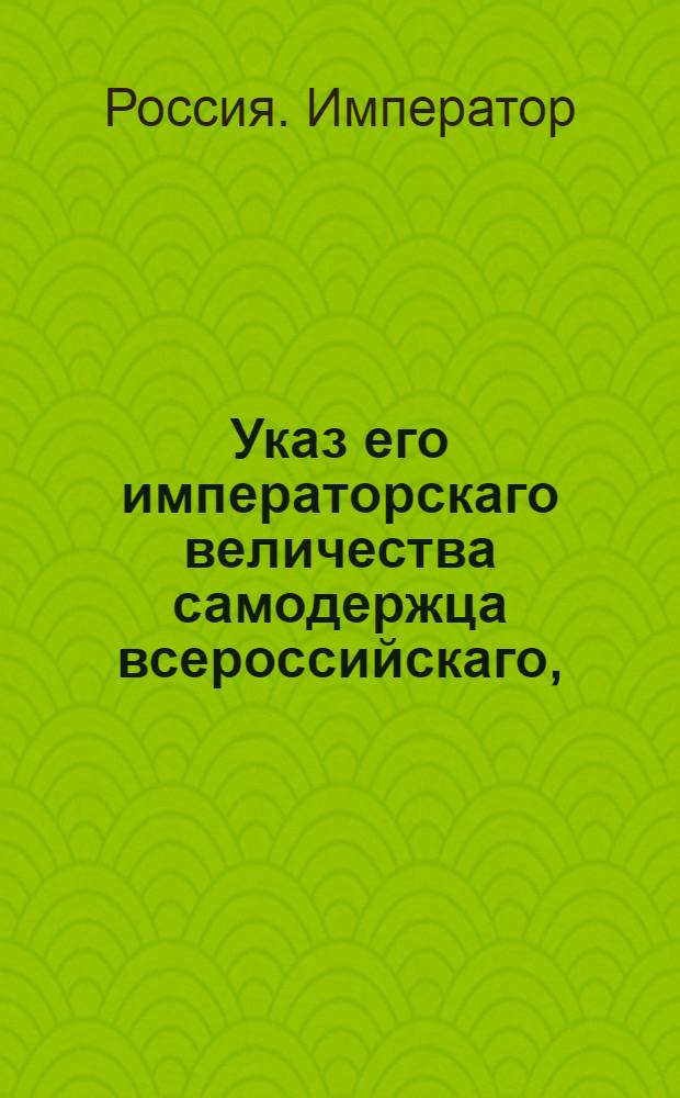 Указ его императорскаго величества самодержца всероссийскаго, : Об укомплектовании Горных заводов непременными мастеровыми; о бытии отведенным к заводам лесам в ведении Берг-коллегии; о соединении Московского монетного департамента с Берг-конторою; об отправлении ежегодно для осмотра и поправления заводов двух членов Берг-коллегии, и об отсылке всех преступников на Нерчинские заводы : Из Правительствующаго Сената объявляется всенародно