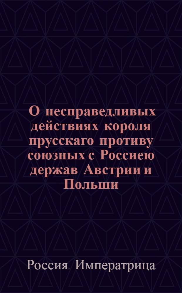 [О несправедливых действиях короля прусскаго противу союзных с Россиею держав Австрии и Польши]. [Объявление королевское по случаю учиненнаго Россиею нападения на области его величества] [Ответ с стороны ея императорскаго величества всероссийской на обнародованную королем прусским декларацию по причине действительнаго исполнения тех деклараций, которыми ея императорское величество многократно объявила, помогать своим неправедно атакованным союзникам] : Перевод