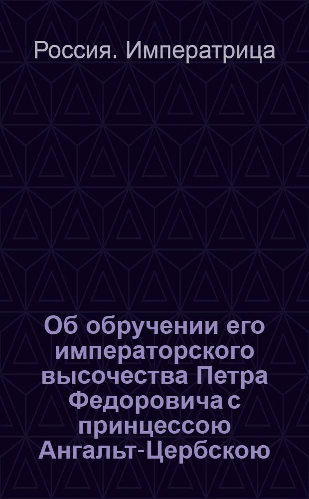 [Об обручении его императорского высочества Петра Федоровича с принцессою Ангальт-Цербскою, нареченною при святом миропомазании Екатериною Алексеевною]