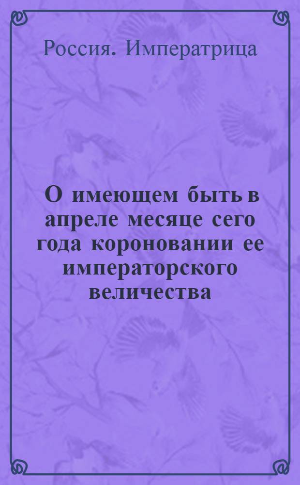 [О имеющем быть в апреле месяце сего года короновании ее императорского величества]