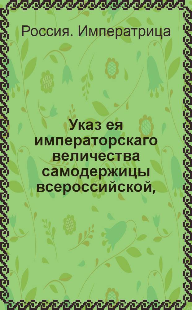 Указ ея императорскаго величества самодержицы всероссийской, : О рассылке указа о присылке в Геролдию из всех губерний ведомостей о штаб, обер и унтер-офицерах и дворянах, умерших, выбылых и новорожденных, о находящихся при делах и не у дел, об отставных вовсе и о их детях : Правительствующаго Сената из Герольдмейстерской канторы