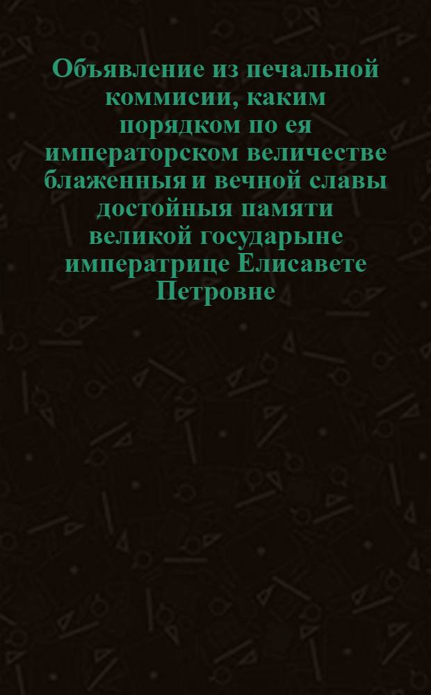 Объявление из печальной коммисии, каким порядком по ея императорском величестве блаженныя и вечной славы достойныя памяти великой государыне императрице Елисавете Петровне, самодержице всероссийской, траур во весь год на четыре квартала быть имеет, счисляя от 25 декабря 1761 году; а начинать глубокой траур, считая четыре недели от преставления ея величества