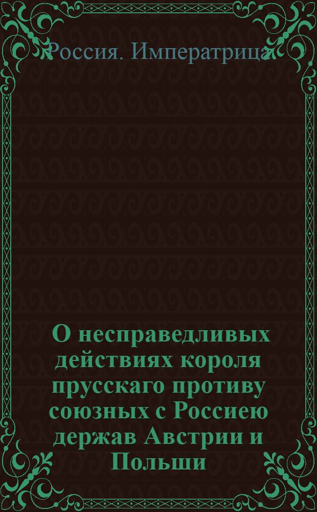 [О несправедливых действиях короля прусскаго противу союзных с Россиею держав Австрии и Польши]. [Объявление королевское по случаю учиненнаго Россиею нападения на области его величества] [Ответ с стороны ея императорскаго величества всероссийской на обнародованную королем прусским декларацию по причине действительнаго исполнения тех деклараций, которыми ея императорское величество многократно объявила, помогать своим неправедно атакованным союзникам] : Перевод