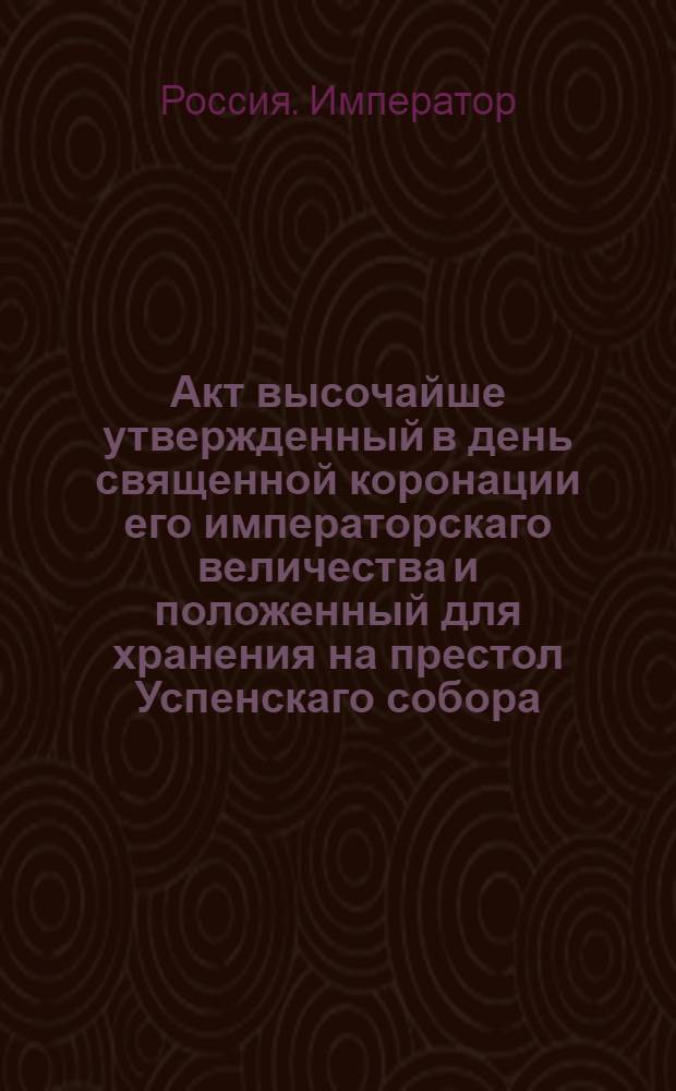 Акт высочайше утвержденный в день священной коронации его императорскаго величества и положенный для хранения на престол Успенскаго собора.