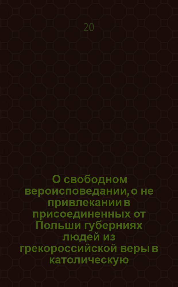 [О свободном вероисповедании, о не привлекании в присоединенных от Польши губерниях людей из грекороссийской веры в католическую, и о нестеснении свободы тем, кои сами от других исповеданий к православной церкви присоединиться пожелают]