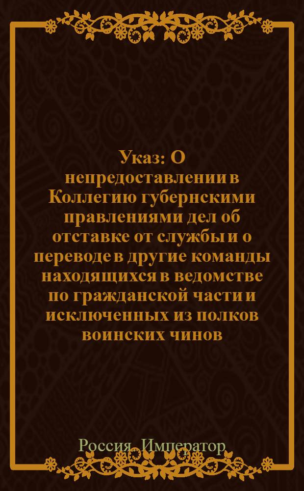 [Указ] : О непредоставлении в Коллегию губернскими правлениями дел об отставке от службы и о переводе в другие команды находящихся в ведомстве по гражданской части и исключенных из полков воинских чинов : Из Государственной Военной коллегии
