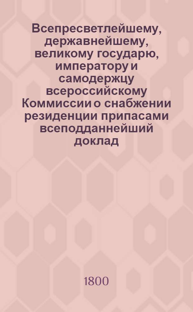 Всепресветлейшему, державнейшему, великому государю, императору и самодержцу всероссийскому Коммиссии о снабжении резиденции припасами всеподданнейший доклад. : О доходах и расходах Московской столицы : Высочайше утвержденный 14 марта 1800 года доклад Комиссии о снабжении резиденции припасами