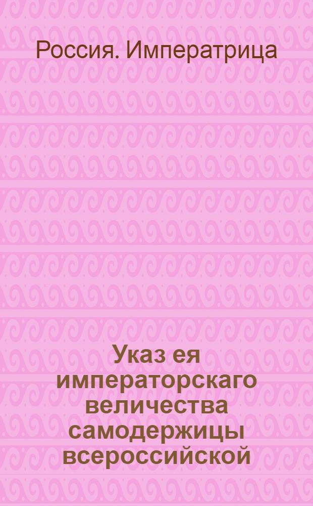 Указ ея императорскаго величества самодержицы всероссийской : О рассылке указа о присылке в Сенат ведомостей с краткими и точными сведениями по делам казенным или уголовным, более десяти лет продолжающимся, а также о казенных и партикулярных должниках, более пяти лет под караулом содержащихся : Из Правительствующаго Сената