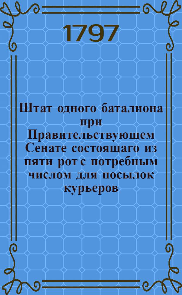 Штат одного баталиона при Правительствующем Сенате состоящаго из пяти рот с потребным числом для посылок курьеров.