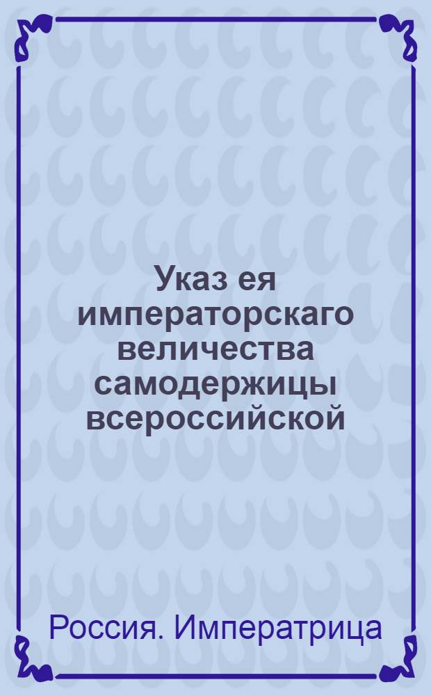 Указ ея императорскаго величества самодержицы всероссийской : О рассылке указа о разделении купечества на гильдии, выключения его из подушного оклада и взимании процентов с капитала : Из Правительствующаго Сената