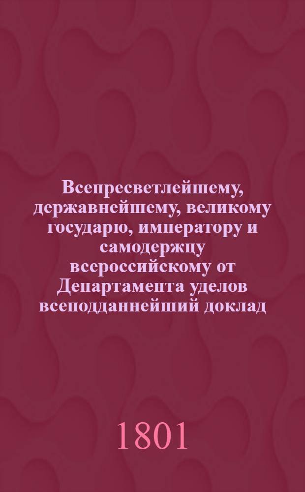 Всепресветлейшему, державнейшему, великому государю, императору и самодержцу всероссийскому от Департамента уделов всеподданнейший доклад. : О введении в употребление в селениях Удельного ведомства правил сельского хлебопашества и хозяйства в практической земледелия школе преподаваемых : Высочайше утвержденный 20 февр. 1801 г. докл. Департамента уделов