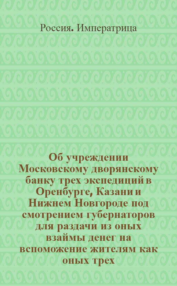 [Об учреждении Московскому дворянскому банку трех экспедиций в Оренбурге, Казани и Нижнем Новгороде под смотрением губернаторов для раздачи из оных взаймы денег на вспоможение жителям как оных трех, так и других губерний претерпевших разорение] : Манифест Екатерины II от 31 марта 1775 года