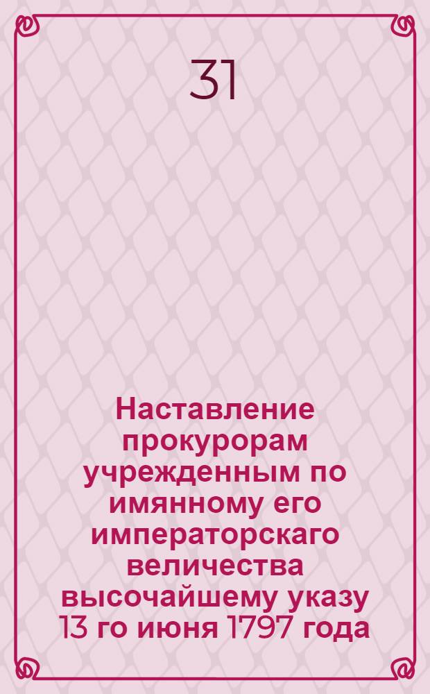 Наставление прокурорам учрежденным по имянному его императорскаго величества высочайшему указу 13 го июня 1797 года, для надзрения за течением дел и соблюдением порядка в межевых канцелярии и канторах, составленное во исполнение того высочайшаго указа Правительствующаго Сената Межевым департаментом, сообразно изданным о должностях прокуроров инструкциям и прочим узаконениям и указам.