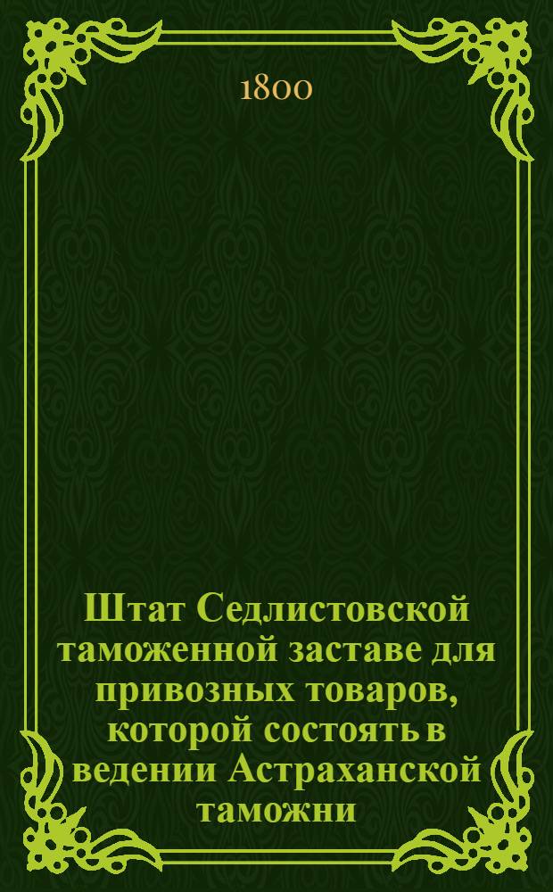 Штат Седлистовской таможенной заставе для привозных товаров, которой состоять в ведении Астраханской таможни. : Копия. : Утв. 20 июля 1800 г.