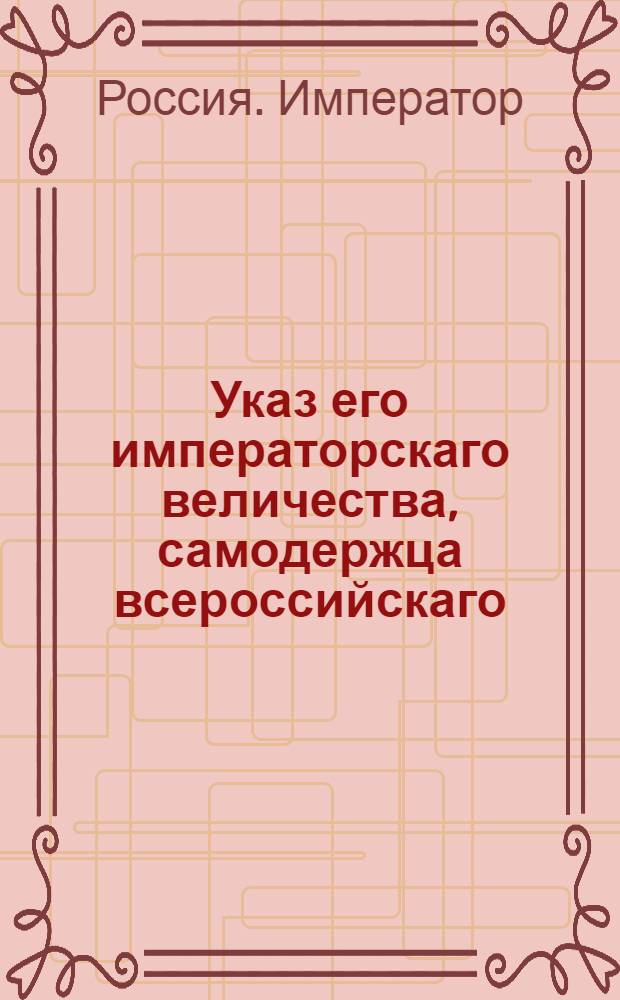 Указ его императорскаго величества, самодержца всероссийскаго : О рассылке приказа о предписании дивизионным командирам, военным губернаторам и другим коммандующим поместить на имеющиеся штаб-ротмистерские и штаб-капитанские вакансии младших ротмистров и капитанов : Из Государственной Военной коллегии