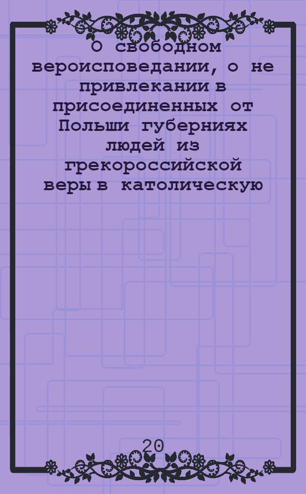 [О свободном вероисповедании, о не привлекании в присоединенных от Польши губерниях людей из грекороссийской веры в католическую, и о нестеснении свободы тем, кои сами от других исповеданий к православной церкви присоединиться пожелают]