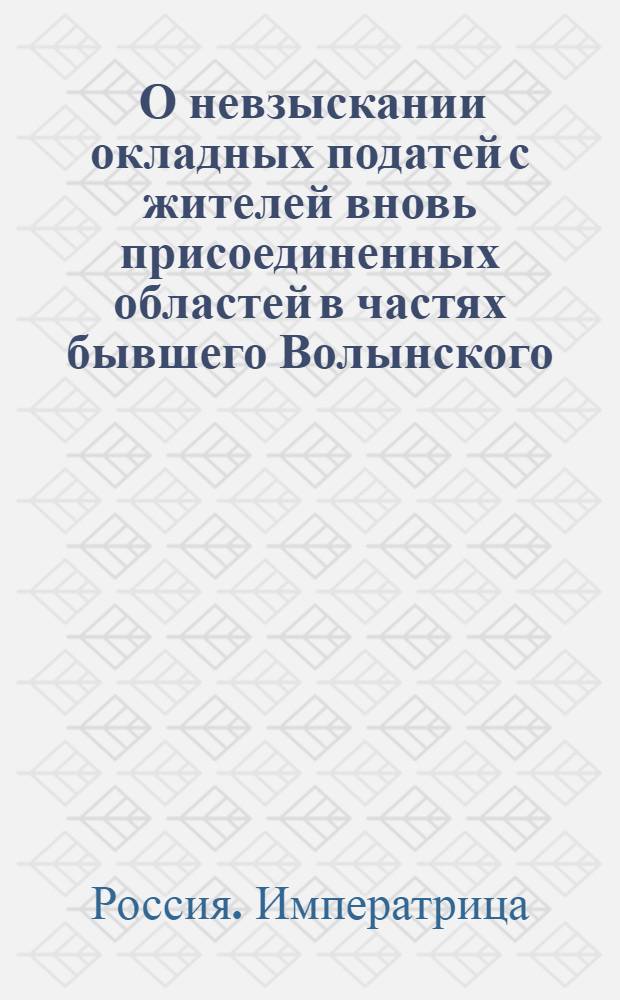 [О невзыскании окладных податей с жителей вновь присоединенных областей в частях бывшего Волынского, Хельмского, Бельского и Рузского воеводств] : Манифест Екатерины II от 13 июля 1795 г.