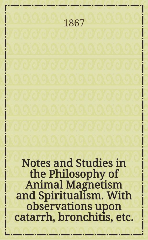 Notes and Studies in the Philosophy of Animal Magnetism and Spiritualism. With observations upon catarrh, bronchitis, etc.