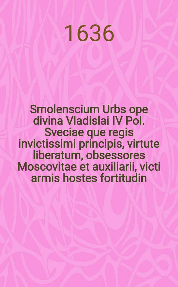 Smolenscium Urbs ope divina Vladislai IV Pol. Sveciae que regis invictissimi principis, virtute liberatum, obsessores Moscovitae et auxiliarii, victi armis hostes fortitudin, vita donate clementia unisitata Ann. 1634. Martinus Opitius S. R. M-tis Historiograph et Secret, Dn. Joannem Pleitnerum in ipso loco Delin. Mensuratum ac Designatum A&ordm; 1634. Et per S. R. M-tis Chalcoglyptem Iconographum et perspectivarium Delin. Privilegiatum Guilielmum Hon. [Л.]16-15 : [Л.]16-15