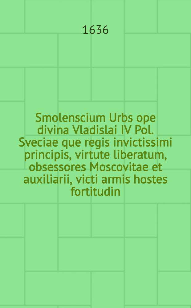 Smolenscium Urbs ope divina Vladislai IV Pol. Sveciae que regis invictissimi principis, virtute liberatum, obsessores Moscovitae et auxiliarii, victi armis hostes fortitudin, vita donate clementia unisitata Ann. 1634. Martinus Opitius S. R. M-tis Historiograph et Secret, Dn. Joannem Pleitnerum in ipso loco Delin. Mensuratum ac Designatum Aº 1634. Et per S. R. M-tis Chalcoglyptem Iconographum et perspectivarium Delin. Privilegiatum Guilielmum Hon. [Л.]III 4-381 : [Л.]III 4-381