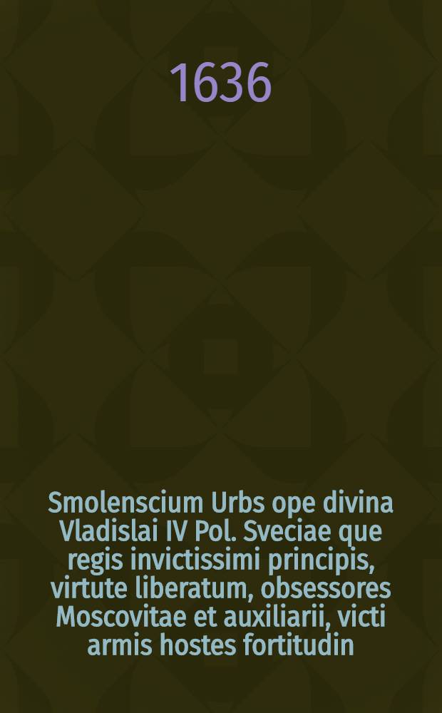 Smolenscium Urbs ope divina Vladislai IV Pol. Sveciae que regis invictissimi principis, virtute liberatum, obsessores Moscovitae et auxiliarii, victi armis hostes fortitudin, vita donate clementia unisitata Ann. 1634. Martinus Opitius S. R. M-tis Historiograph et Secret, Dn. Joannem Pleitnerum in ipso loco Delin. Mensuratum ac Designatum A&ordm; 1634. Et per S. R. M-tis Chalcoglyptem Iconographum et perspectivarium Delin. Privilegiatum Guilielmum Hon. [Л.]I 1-318 : [Л.]I 1-318