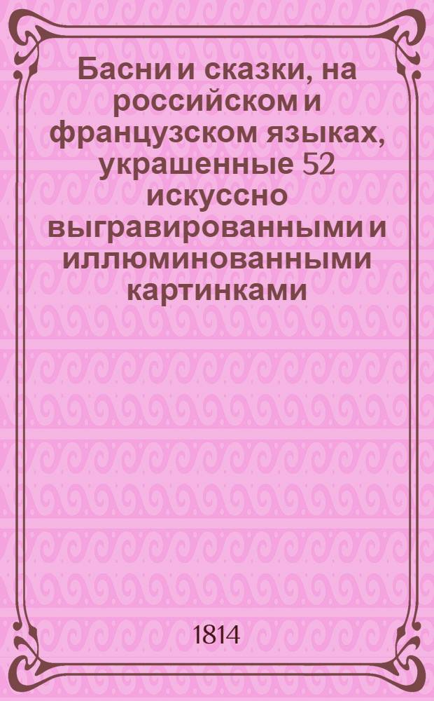 Басни и сказки, на российском и французском языках, украшенные 52 искуссно выгравированными и иллюминованными картинками, содержащие приятное нравоучение, внушающее детям кротость, покорность... С присовокуплением повестей о Сандрильионе и Синей Бороде