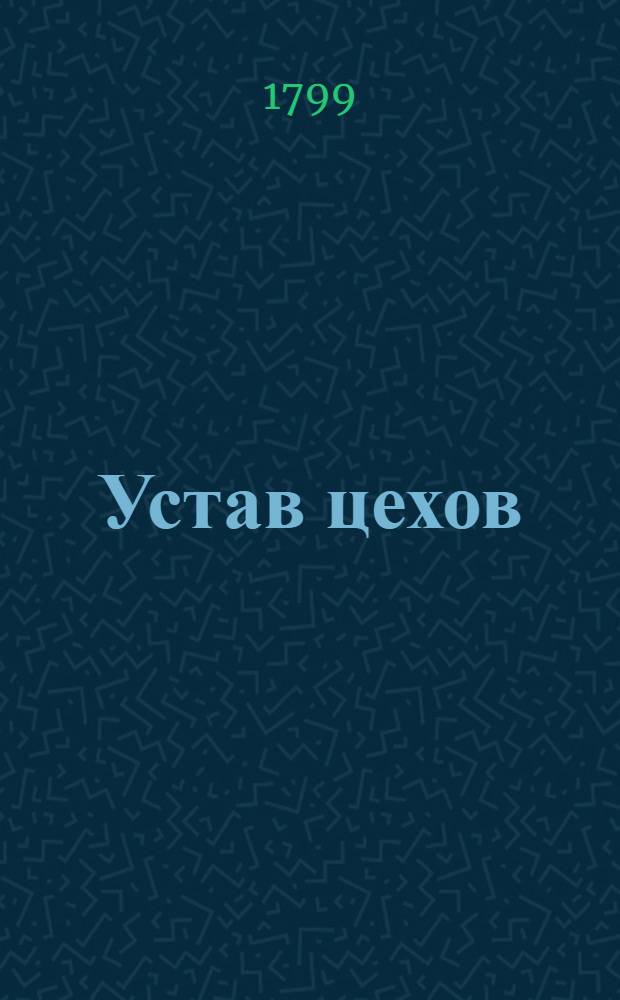 Устав цехов : Часть перьвая : Утвержден: г. Гатчина. Ноября 12 день 1799 года