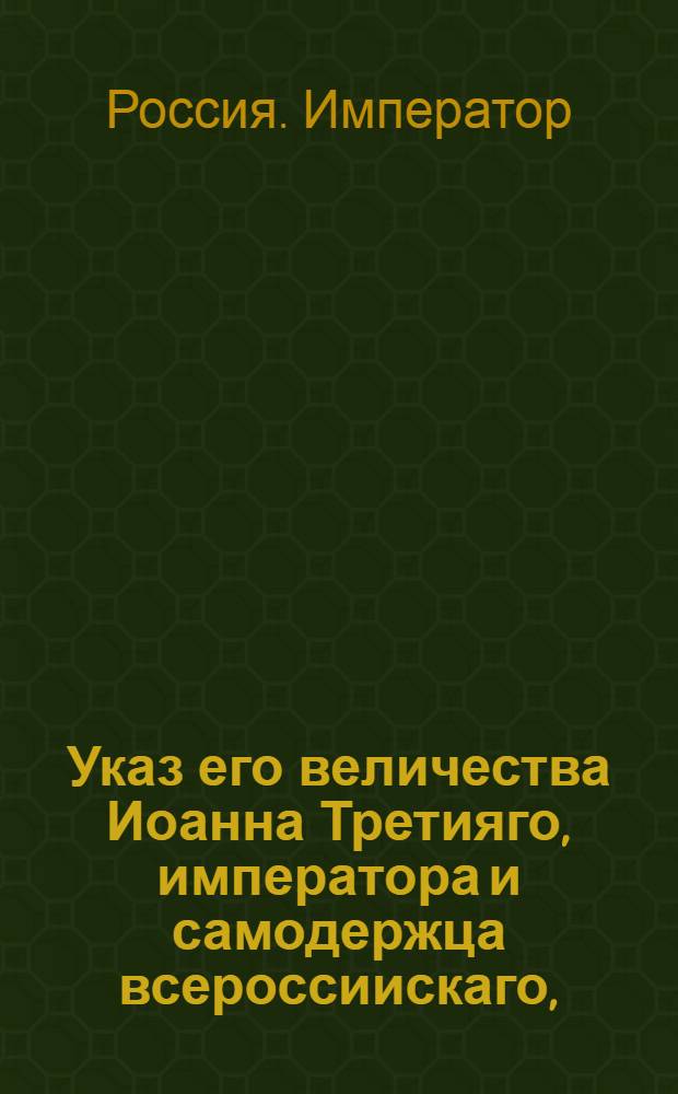 Указ его величества Иоанна Третияго, императора и самодержца всероссиискаго, : О необходимости присягнуть императору по двум вариантам присяги : Из Правительствующаго Сената, объявляется во всенародное известие