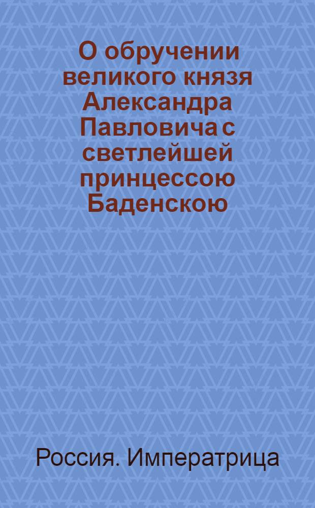 [О обручении великого князя Александра Павловича с светлейшей принцессою Баденскою, нареченной при святом миропомазании Елизаветою Алексеевною] : Манифест Екатерины II от 10 мая 1793 г.