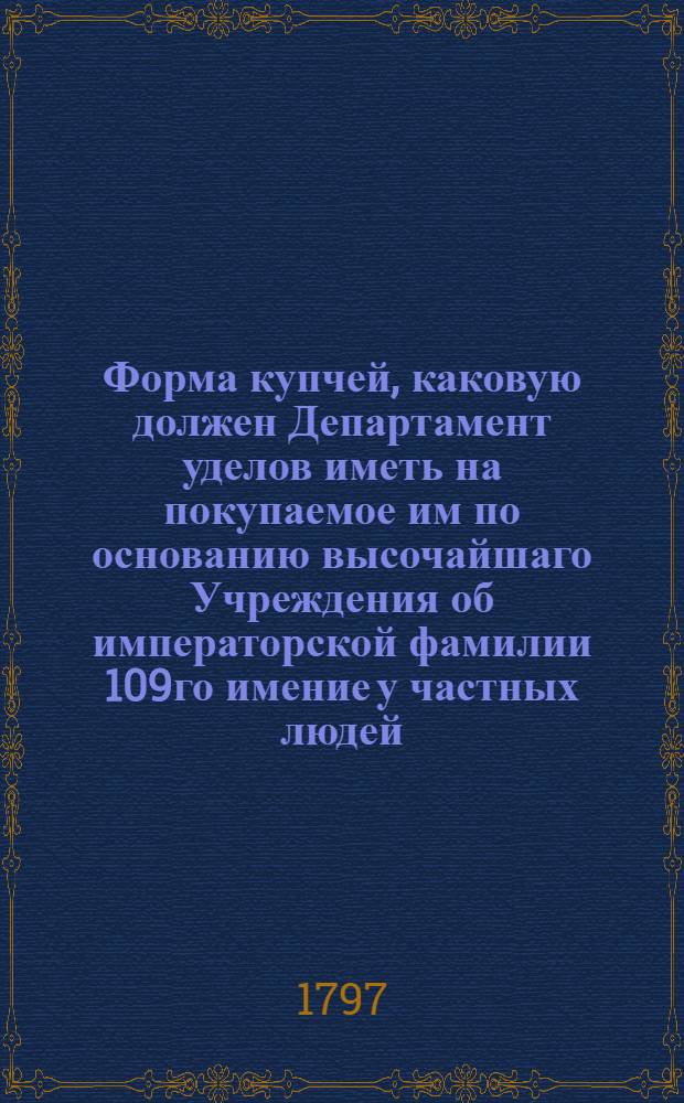 Форма купчей, каковую должен Департамент уделов иметь на покупаемое им по основанию высочайшаго Учреждения об императорской фамилии 109го имение у частных людей, и таковая купчая по общим государственным установлениям должна быть писана в Палате суда и расправы на гербовой бумаге, и при платеже обыкновенных пошлин там совершена.