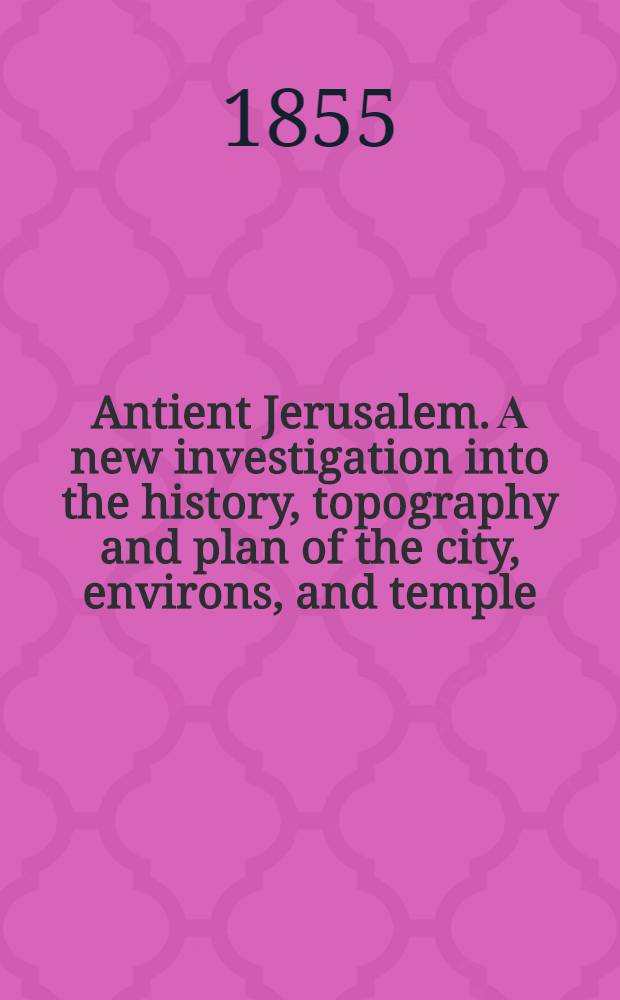 Antient Jerusalem. А new investigation into the history, topography and plan of the city, environs, and temple : designed principally to illustrate the records and prophecies of Scripture