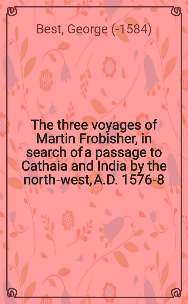 The three voyages of Martin Frobisher, in search of a passage to Cathaia and India by the north-west, A.D. 1576-8