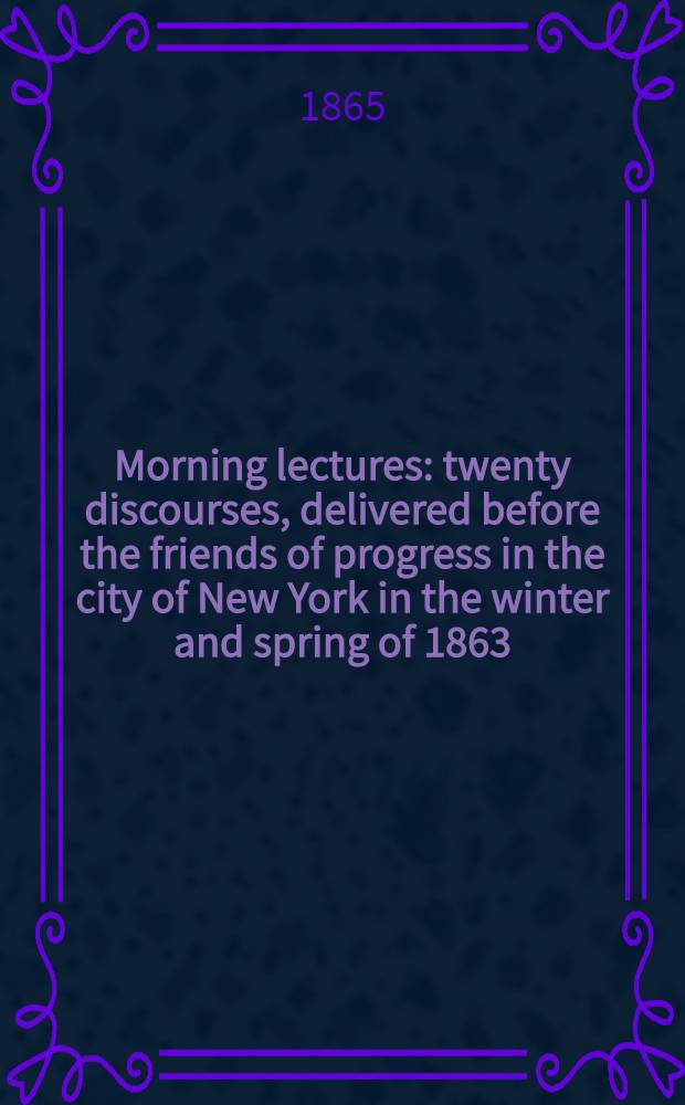 Morning lectures : twenty discourses, delivered before the friends of progress in the city of New York in the winter and spring of 1863