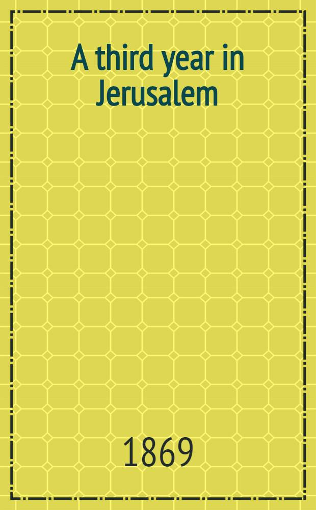A third year in Jerusalem : a tale illustrating customs and incidents of modern Jerusalem, or, a sequel to "Home in the Holy Land."