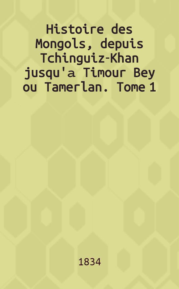 Histoire des Mongols, depuis Tchinguiz-Khan jusqu'а Timour Bey ou Tamerlan. Tome 1 : Tome 1