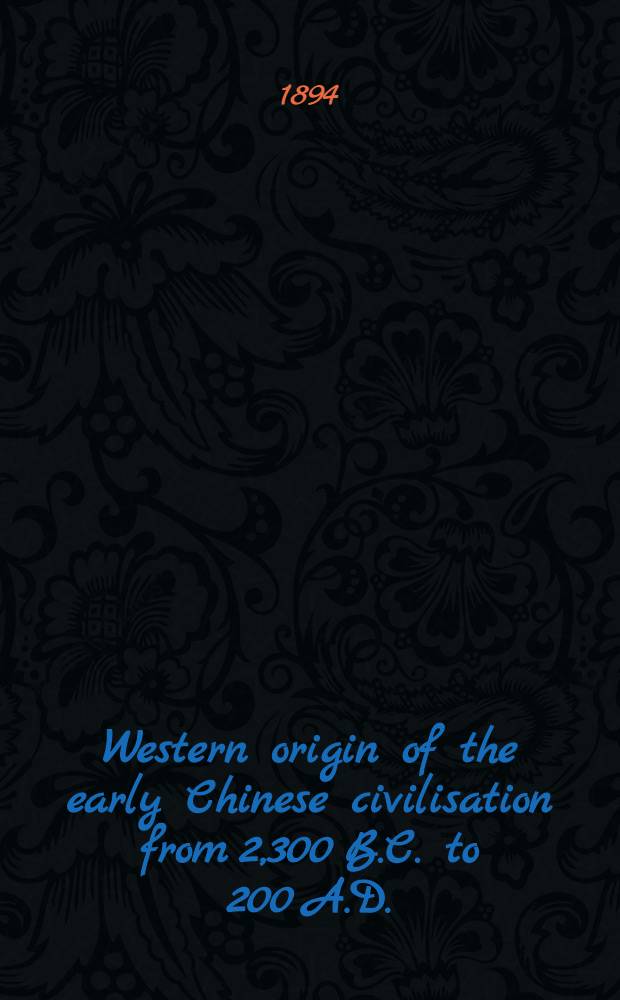 Western origin of the early Chinese civilisation from 2,300 B.C. to 200 A.D. : or, Chapters on the elements derived from the old civilisations of west Asia in the formation of the ancient Chinese culture