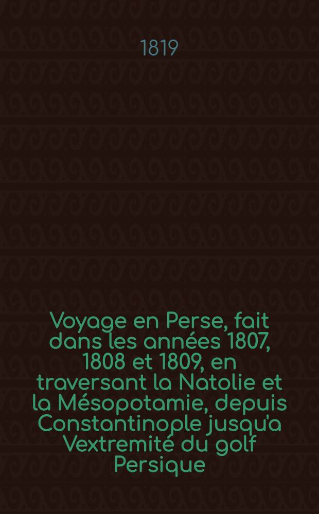 Voyage en Perse, fait dans les années 1807, 1808 et 1809, en traversant la Natolie et la Mésopotamie, depuis Constantinople jusqu'a Vextremité du golf Persique, et de la à Irèwan; ..