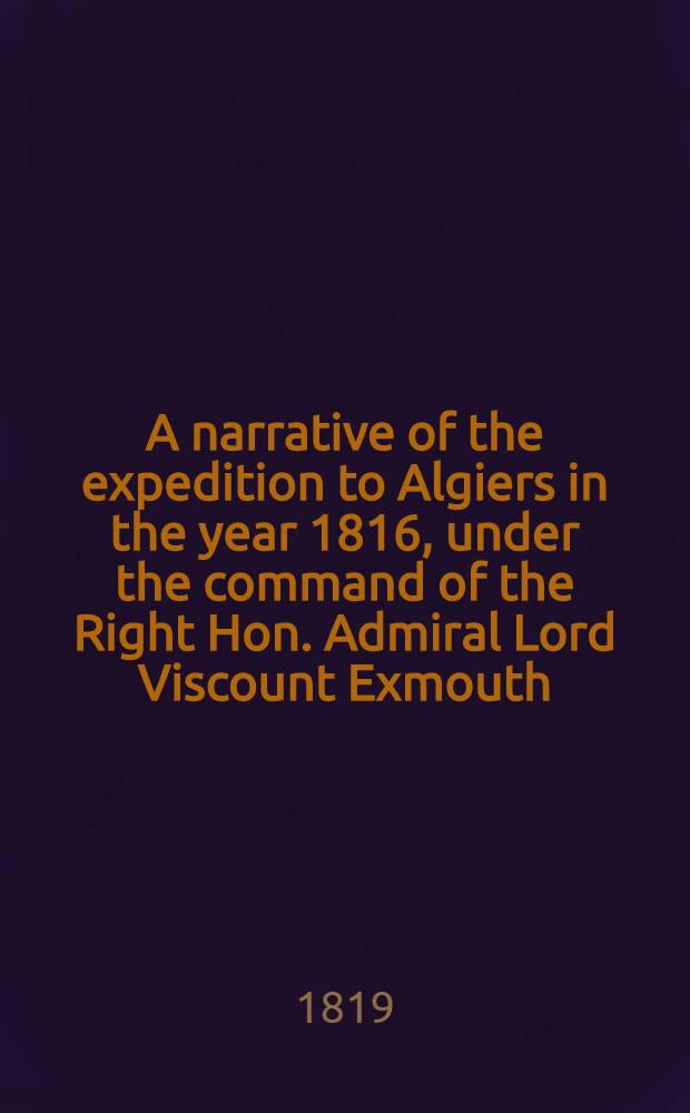 A narrative of the expedition to Algiers in the year 1816, under the command of the Right Hon. Admiral Lord Viscount Exmouth