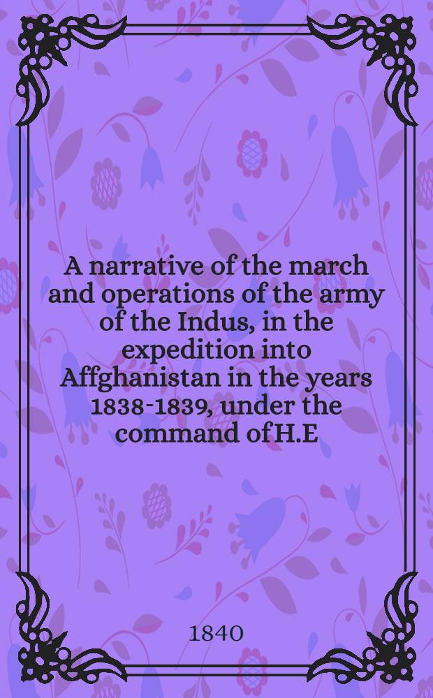 A narrative of the march and operations of the army of the Indus, in the expedition into Affghanistan in the years 1838-1839, under the command of H.E. Lieut.-General Sir John (now Lord) Keane, G.C.B. & G.C.H., Commander-in-Chief : illustrated by a map: with views of Candahar, Ghuznee, and Cabool, and by various tables: also; the history of the Dooranee Empire from its foundation (1747) to the present time. Dedicated by permission to the Right Hon'ble earl of Auckland, G.C.B., & c., Governor General of India