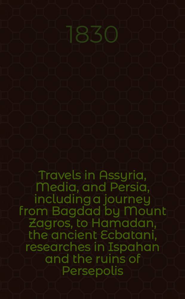 Travels in Assyria, Media, and Persia, including a journey from Bagdad by Mount Zagros, to Hamadan, the ancient Ecbatani, researches in Ispahan and the ruins of Persepolis, and journey from thence by Shiraz and Shapoor to the sea-shore; ... Vol. I : Vol. I