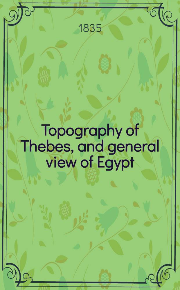 Topography of Thebes, and general view of Egypt : being a short account of the principal objects worthy of notice in the valley of the Nile ... : with remarks on the manners and customs of the ancient Egyptians and the productions of the country